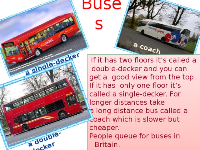 a single-decker a double-decker a  coach  Buses  If it has two floors it’s called a double-decker and you can get a good view from the top. If it has only one floor it’s called a single-decker. For longer distances take a long distance bus called a coach which is slower but cheaper. People queue for buses in Britain.