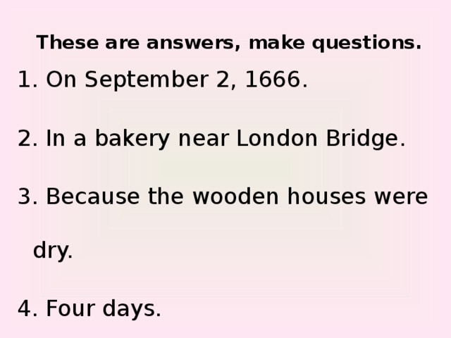 These are answers, make questions. 1. On September 2, 1666. 2. In a bakery near London Bridge. 3. Because the wooden houses were dry. 4. Four days.