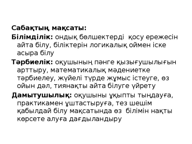 Сабақтың мақсаты: Білімділік: ондық бөлшектерді қосу ережесін айта білу, біліктерін логикалық оймен іске асыра білу Тәрбиелік: оқушының пәнге қызығушылығын арттыру, математикалық мәдениетке тәрбиелеу, жүйелі түрде жұмыс істеуге, өз ойын дәл, тиянақты айта білуге үйрету Дамытушылық: оқушыны ұқыпты тыңдауға, практикамен ұштастыруға, тез шешім қабылдай білу мақсатында өз білімін нақты көрсете алуға дағдыландыру