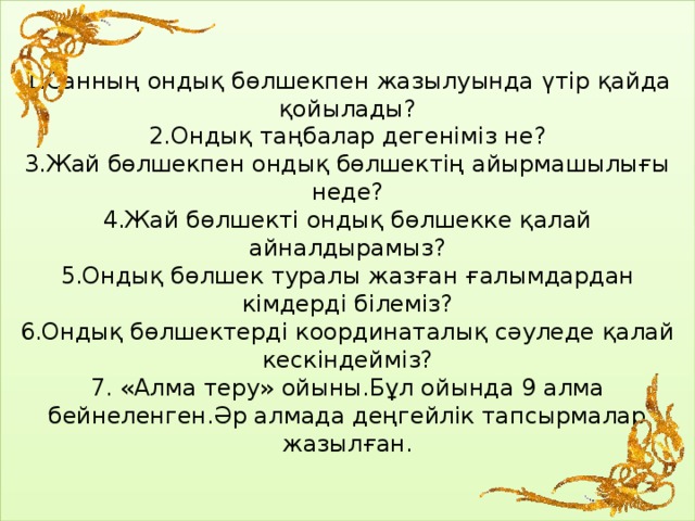 1.Санның ондық бөлшекпен жазылуында үтір қайда қойылады?  2.Ондық таңбалар дегеніміз не?  3.Жай бөлшекпен ондық бөлшектің айырмашылығы неде?  4.Жай бөлшекті ондық бөлшекке қалай айналдырамыз?  5.Ондық бөлшек туралы жазған ғалымдардан кімдерді білеміз?  6.Ондық бөлшектерді координаталық сәуледе қалай кескіндейміз?  7. «Алма теру» ойыны.Бұл ойында 9 алма бейнеленген.Әр алмада деңгейлік тапсырмалар жазылған.