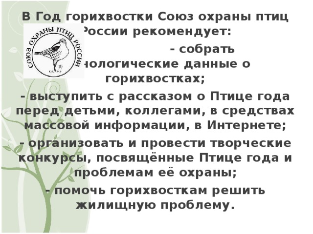 В Год горихвостки Союз охраны птиц России рекомендует:  - собрать фенологические данные о горихвостках; - выступить с рассказом о Птице года перед детьми, коллегами, в средствах массовой информации, в Интернете; - организовать и провести творческие конкурсы, посвящённые Птице года и проблемам её охраны; - помочь горихвосткам решить жилищную проблему.