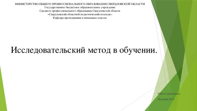 МИНИСТЕРСТВО ОБШЕГО ПРОФЕССИОНАЛЬНОГО ОБРАЗОВАНИЯ СВЕРДЛОВСКОЙ ОБЛАСТИ Государственное бюджетное образовательное учреждение Среднего профессионального образования Свердловской области «Свердловский областной педагогический колледж» Кафедра преподавания в начальных классах Исследовательский метод в обучении. Работу выполнила Якушева М Е