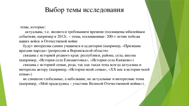 Выбор темы исследования  темы, которые:        актуальны, т.е. являются требованием времени (посвящены юбилейным событиям, например в 2012г. – темы, посвященные- 200-т летию победы наших войск в Отечественой войне      будут интересны самим учащимся и аудитории (например, «Признаны врагами народа» (репрессии в Воронежской области)     связаны с историей родного края: республики, района, села, школы (например, «История села Елизаветовка», «История села Княжево»)      связаны с историей семьи, рода, так как такая тема всегда актуальна и интересна автору (например, «История моей семьи», «XX век в истории моей семьи»)   не слишком глобальные, а небольшие, но актуальные и интересные темы (например, «Мой прадедушка – участник Великой Отечественной войны»).