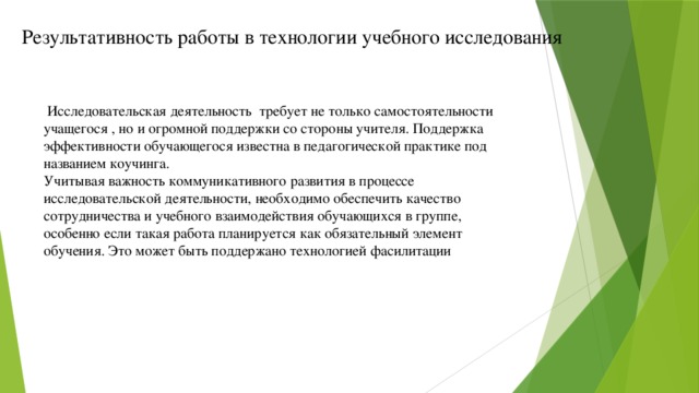 Результативность работы в технологии учебного исследования  Исследовательская деятельность требует не только самостоятельности учащегося , но и огромной поддержки со стороны учителя. Поддержка эффективности обучающегося известна в педагогической практике под названием коучинга. Учитывая важность коммуникативного развития в процессе исследовательской деятельности, необходимо обеспечить качество сотрудничества и учебного взаимодействия обучающихся в группе, особенно если такая работа планируется как обязательный элемент обучения. Это может быть поддержано технологией фасилитации