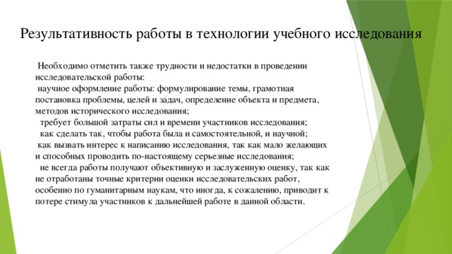 Результативность работы в технологии учебного исследования  Необходимо отметить также трудности и недостатки в проведении исследовательской работы:   научное оформление работы: формулирование темы, грамотная постановка проблемы, целей и задач, определение объекта и предмета, методов исторического исследования;  требует большой затраты сил и времени участников исследования;    как сделать так, чтобы работа была и самостоятельной, и научной;   как вызвать интерес к написанию исследования, так как мало желающих и способных проводить по-настоящему серьезные исследования;  не всегда работы получают объективную и заслуженную оценку, так как не отработаны точные критерии оценки исследовательских работ, особенно по гуманитарным наукам, что иногда, к сожалению, приводит к потере стимула участников к дальнейшей работе в данной области.