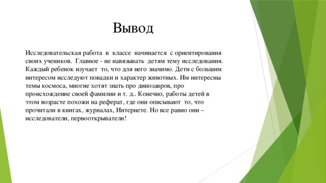 Вывод Исследовательская работа в классе начинается с ориентирования своих учеников. Главное - не навязывать детям тему исследования. Каждый ребенок изучает то, что для него значимо. Дети с большим интересом исследуют повадки и характер животных. Им интересны темы космоса, многие хотят знать про динозавров, про происхождение своей фамилии и т. д.. Конечно, работы детей в этом возрасте похожи на реферат, где они описывают то, что прочитали в книгах, журналах, Интернете. Но все равно они – исследователи, первооткрыватели!