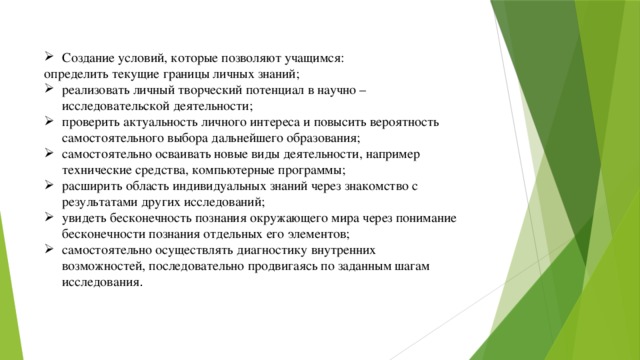 Создание условий, которые позволяют учащимся: определить текущие границы личных знаний; реализовать личный творческий потенциал в научно – исследовательской деятельности; проверить актуальность личного интереса и повысить вероятность самостоятельного выбора дальнейшего образования; самостоятельно осваивать новые виды деятельности, например технические средства, компьютерные программы; расширить область индивидуальных знаний через знакомство с результатами других исследований; увидеть бесконечность познания окружающего мира через понимание бесконечности познания отдельных его элементов; самостоятельно осуществлять диагностику внутренних возможностей, последовательно продвигаясь по заданным шагам исследования .