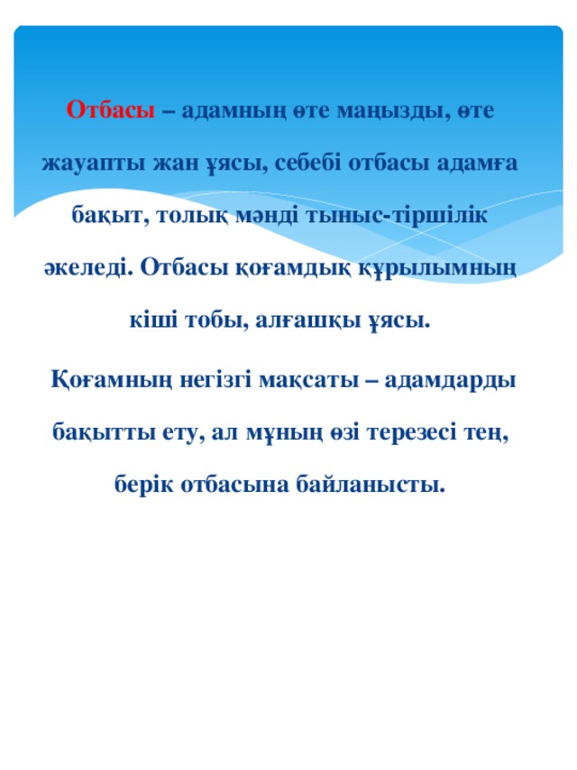 Отбасы – адамның өте маңызды, өте жауапты жан ұясы, себебі отбасы адамға бақыт, толық мәнді тыныс-тіршілік әкеледі. Отбасы қоғамдық құрылымның кіші тобы, алғашқы ұясы.  Қоғамның негізгі мақсаты – адамдарды бақытты ету, ал мұның өзі терезесі тең, берік отбасына байланысты.