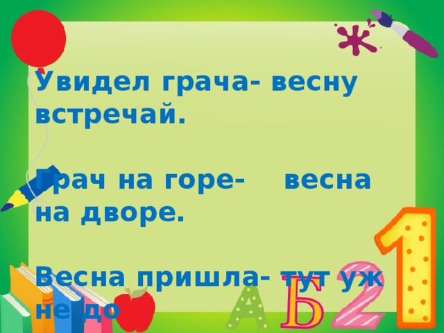 Увидел грача- весну встречай.  Грач на горе- весна на дворе.  Весна пришла- тут уж не до  сна.