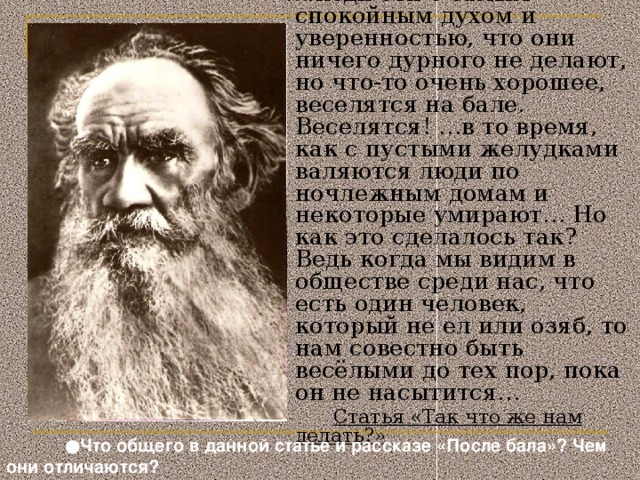 … люди эти с самым спокойным духом и уверенностью, что они ничего дурного не делают, но что-то очень хорошее, веселятся на бале. Веселятся! …в то время, как с пустыми желудками валяются люди по ночлежным домам и некоторые умирают… Но как это сделалось так? Ведь когда мы видим в обществе среди нас, что есть один человек, который не ел или озяб, то нам совестно быть весёлыми до тех пор, пока он не насытится…  Статья «Так что же нам делать?» Слайд 11 .  ● Что общего в данной статье и рассказе «После бала»? Чем они отличаются?