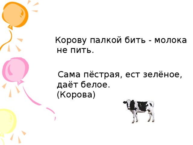 Корову палкой бить - молока не пить.  Сама пёстрая, ест зелёное, даёт белое.  (Корова)