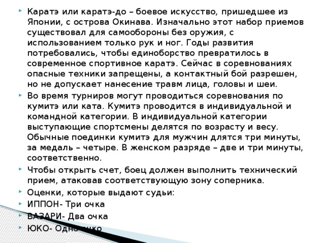 Каратэ или каратэ-до – боевое искусство, пришедшее из Японии, с острова Окинава. Изначально этот набор приемов существовал для самообороны без оружия, с использованием только рук и ног. Годы развития потребовались, чтобы единоборство превратилось в современное спортивное каратэ. Сейчас в соревнованиях опасные техники запрещены, а контактный бой разрешен, но не допускает нанесение травм лица, головы и шеи. Во время турниров могут проводиться соревнования по кумитэ или ката. Кумитэ проводится в индивидуальной и командной категории. В индивидуальной категории выступающие спортсмены делятся по возрасту и весу. Обычные поединки кумитэ для мужчин длятся три минуты, за медаль – четыре. В женском разряде – две и три минуты, соответственно. Чтобы открыть счет, боец должен выполнить технический прием, атаковав соответствующую зону соперника. Оценки, которые выдают судьи: ИППОН- Три очка ВАЗАРИ- Два очка ЮКО- Одно очко