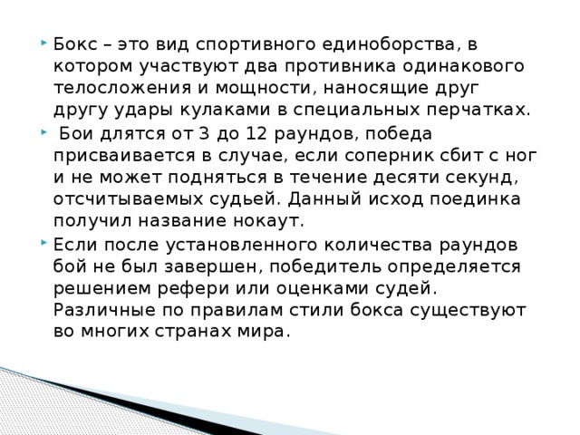 Бокс – это вид спортивного единоборства, в котором участвуют два противника одинакового телосложения и мощности, наносящие друг другу удары кулаками в специальных перчатках.  Бои длятся от 3 до 12 раундов, победа присваивается в случае, если соперник сбит с ног и не может подняться в течение десяти секунд, отсчитываемых судьей. Данный исход поединка получил название нокаут. Если после установленного количества раундов бой не был завершен, победитель определяется решением рефери или оценками судей. Различные по правилам стили бокса существуют во многих странах мира.