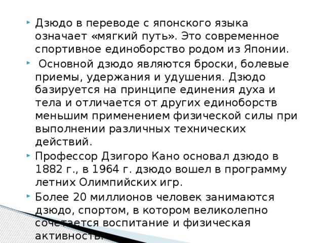 Дзюдо в переводе с японского языка означает «мягкий путь». Это современное спортивное единоборство родом из Японии.  Основной дзюдо являются броски, болевые приемы, удержания и удушения. Дзюдо базируется на принципе единения духа и тела и отличается от других единоборств меньшим применением физической силы при выполнении различных технических действий. Профессор Дзигоро Кано основал дзюдо в 1882 г., в 1964 г. дзюдо вошел в программу летних Олимпийских игр. Более 20 миллионов человек занимаются дзюдо, спортом, в котором великолепно сочетается воспитание и физическая активность.