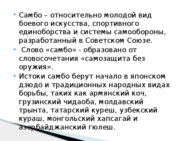 Самбо – относительно молодой вид боевого искусства, спортивного единоборства и системы самообороны, разработанный в Советском Союзе.  Слово «самбо» - образовано от словосочетания «самозащита без оружия». Истоки самбо берут начало в японском дзюдо и традиционных народных видах борьбы, таких как армянский коч, грузинский чидаоба, молдавский трынта, татарский куреш, узбекский кураш, монгольский хапсагай и азербайджанский гюлеш. 