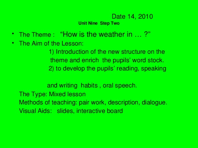 Date 14, 2010  Unit Nine Step Two The Theme : “How is the weather in … ?”  The Aim of the Lesson:  1) Introduction of the new structure on the  theme and enrich the pupils’ word stock.  2) to develop the pupils’ reading, speaking  and writing habits , oral speech.  The Type: Mixed lesson  Methods of teaching: pair work, description, dialogue.  Visual Aids: slides, interactive board