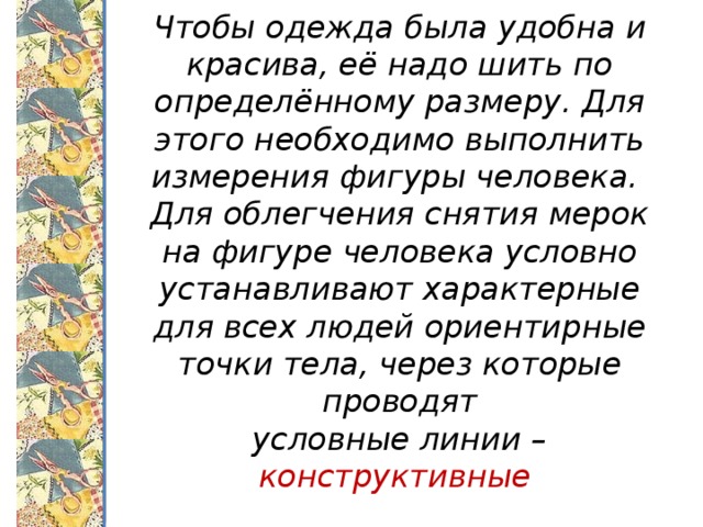 Чтобы одежда была удобна и красива, её надо шить по определённому размеру. Для этого необходимо выполнить измерения фигуры человека.  Для облегчения снятия мерок на фигуре человека условно устанавливают характерные для всех людей ориентирные точки тела, через которые проводят  условные линии – конструктивные