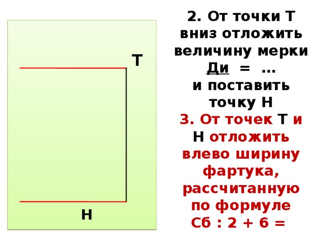 2. От точки Т вниз отложить величину мерки Ди = …  и поставить точку Н  3. От точек Т и Н отложить влево ширину фартука, рассчитанную по формуле  Сб : 2 + 6 =  Н Т