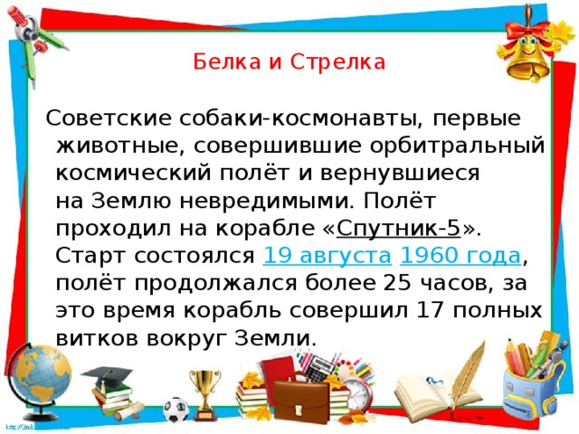 Белка и Стрелка   Советские собаки-космонавты, первые животные, совершившие орбитральный космический полёт и вернувшиеся на Землю невредимыми. Полёт проходил на корабле « Спутник-5 ». Старт состоялся  19 августа   1960 года , полёт продолжался более 25 часов, за это время корабль совершил 17 полных витков вокруг Земли.