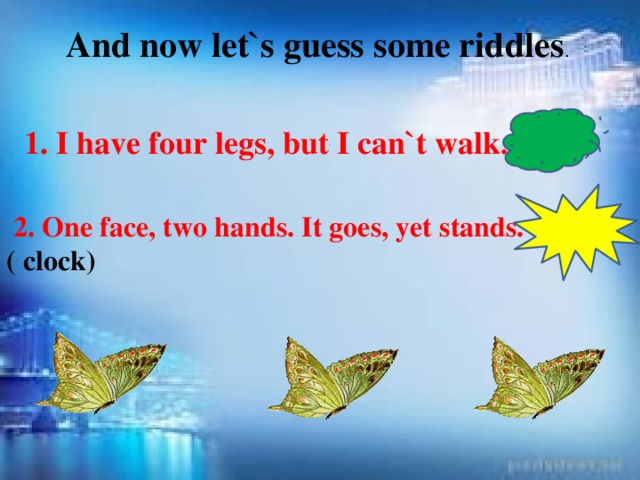 And now let`s guess some riddles . 1. I have four legs, but I can`t walk . (table)  2. One face, two hands. It goes, yet stands. ( clock)