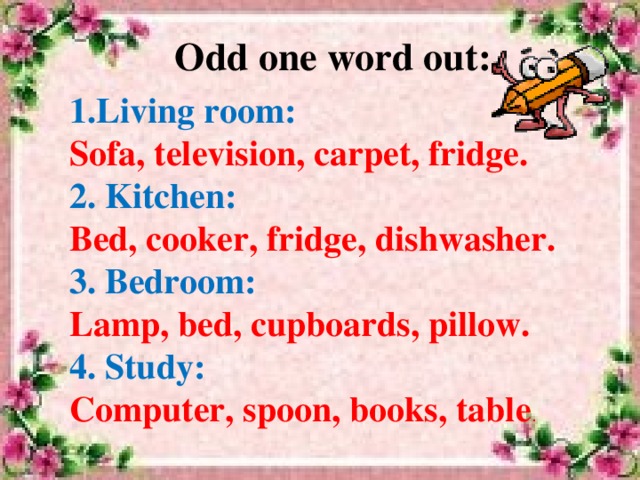 Odd one word out: 1.Living room: Sofa, television, carpet, fridge. 2. Kitchen: Bed, cooker, fridge, dishwasher. 3. Bedroom: Lamp, bed, cupboards, pillow. 4. Study: Computer, spoon, books, table .