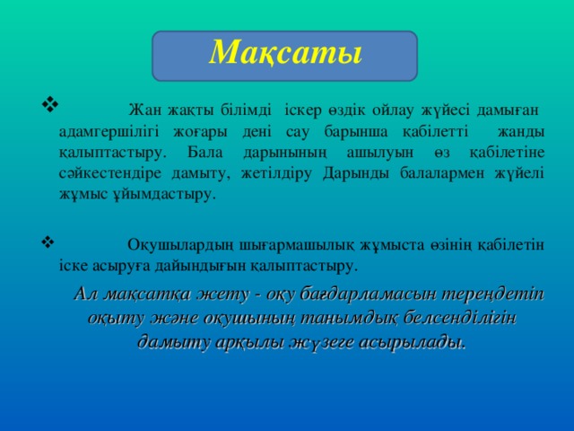 Мақсаты  Жан жақты білімді іскер өздік ойлау жүйесі дамыған адамгершілігі жоғары дені сау барынша қабілетті жанды қалыптастыру. Бала дарынының ашылуын өз қабілетіне сәйкестендіре дамыту, жетілдіру Дарынды балалармен жүйелі жұмыс ұйымдастыру.   Оқушылардың шығармашылық жұмыста өзінің қабілетін іске асыруға дайындығын қалыптастыру.  Ал мақсатқа жету - оқу бағдарламасын тереңдетіп оқыту және оқушының танымдық белсенділігін дамыту арқылы жүзеге асырылады.