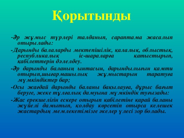 Қорытынды - Әр жұмыс түрлері талданып, сараптама жасалып отырылады: -Дарынды балаларды мектепішілік, қалалық, облыстық, республикалық іс-шараларға қатыстырып, қабілеттерін дәлелдеу. -Әр дарынды баланың ынтасын, дарындылығын қамти отырып,шығармашылық жұмыстарын таратуға мүмкіндіктер бар; -Осы жағдай дарынды баланы бақылауға, дұрыс бағыт беруге, жеке тұлғалық дамуына мүмкіндік туғызады: -Жас ерекшелігін ескере отырып қабілетіне қарай баланы жүйелі дамытып, қолдау көрсетіп отырса келешек жастардың мемлекетімізге әкелер үлесі зор болады.