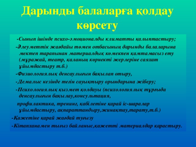 Дарынды балаларға қолдау көрсету  -Сынып ішінде психо-эмоционалды климатты қалыптастыру;  -Әлеуметтік жағдайы төмен отбасының дарынды балаларына мектеп тарапынан материалдық көмекпен қамтамасыз ету (мұражай, театр, қаланың көрнекті жерлеріне саяхат ұйымдастыру т.б.)  -Физиологиялық денсаулығын бақылап отыру,  -Демалыс кезінде тегін сауықтыру орындарына жіберу;  -Психологиялық қызмет қолдауы (психологиялық тұрғыда денсаулығын бақылау,консультация,  профилактика, тренинг, қабілетіне қарай іс-шаралар ұйымдастыру, ақпараттандыру,жинақтау,тарату,т.б.) -Қажетіне қарай жағдай туғызу -Кітапханамен тығыз байланыс,қажетті материалдар қарастыру.