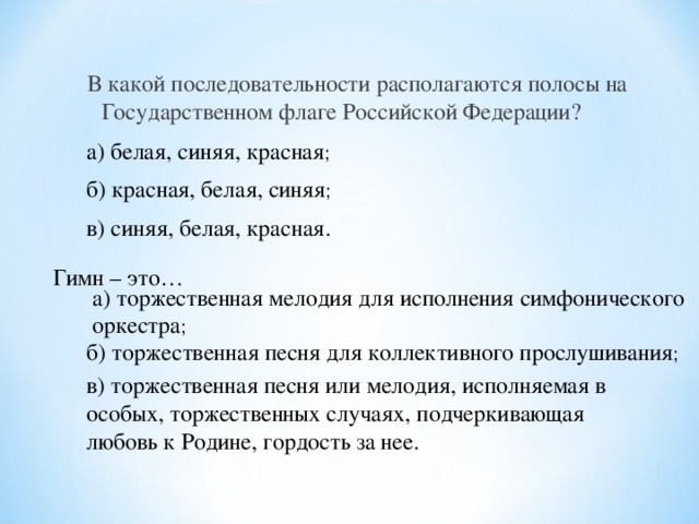 В какой последовательности располагаются полосы на Государственном флаге Российской Федерации?    а) белая, синяя, красная ; б) красная, белая, синяя ; в) синяя, белая, красная.  Гимн – это…  а) торжественная мелодия для исполнения симфонического оркестра ; б) торжественная песня для коллективного прослушивания ; в) торжественная песня или мелодия, исполняемая в особых, торжественных случаях, подчеркивающая любовь к Родине, гордость за нее.