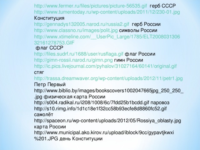 http://www.fermer.ru/files/pictures/picture-56535.gif герб СССР http://www.tumentoday.ru/wp-content/uploads/2011/12/230-01.jpg Конституция http://gennadys132005.narod.ru/russia2.gif герб России http://www.classno.ru/images/polit.jpg символы России http://www.xtimeline.com/__UserPic_Large/1785/ELT200803130632161278753.GIF флаг СССР http://files.sudrf.ru/1688/user/rusflaga.gif флаг России http://gimn-rossii.narod.ru/gimn.png гимн России http://ic.pics.livejournal.com/pyhalov/31027164/60141/original.gif стяг http://trassa.dreamwaver.org/wp-content/uploads/2012/11/petr1.jpg Петр Первый http://www.biblio.by/images/bookscovers1002047665jpg_250_250_.jpg физическая карта России http://s004.radikal.ru/i208/1008/6c/7fdd25b1bcdd.gif паровоз http://s10.rimg.info/1d1c18e1f32cc58b93ecfe8d8860fc52.gif самолёт http://spaceon.ru/wp-content/uploads/2012/05/Rossiya_oblasty.jpg карта России http://www.municipal.ako.kirov.ru/upload/iblock/9cc/gypavtjkwxi%201.JPG день Конституции