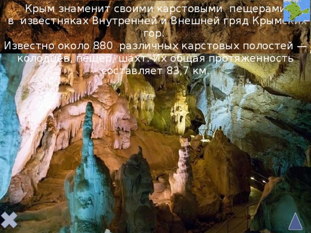 Крым знаменит своими карстовыми пещерами  в известняках Внутренней и Внешней гряд Крымских гор. Известно около 880  различных карстовых полостей — колодцев, пещер, шахт. Их общая протяженность составляет 83,7 км.