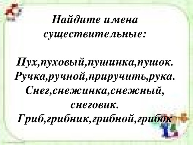 Найдите имена существительные:   Пух,пуховый,пушинка,пушок.  Ручка,ручной,приручить,рука.  Снег,снежинка,снежный, снеговик.  Гриб,грибник,грибной,грибок