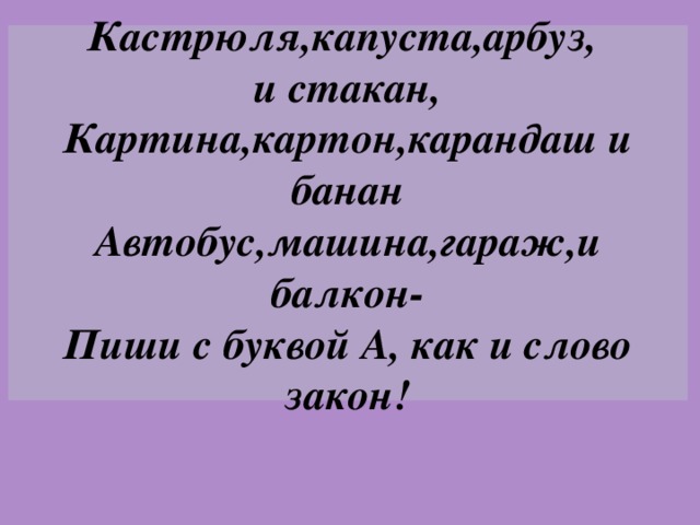 Кастрюля,капуста,арбуз,  и стакан,  Картина,картон,карандаш и банан  Автобус,машина,гараж,и балкон-  Пиши с буквой А, как и слово закон!