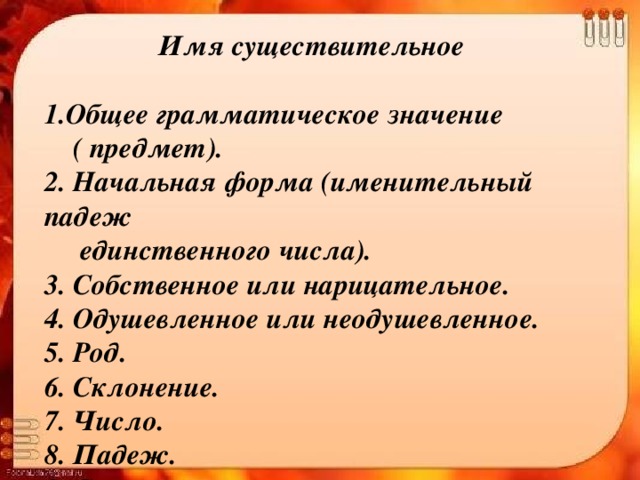 Имя существительное   1.Общее грамматическое значение  ( предмет).  2. Начальная форма (именительный падеж  единственного числа).  3. Собственное или нарицательное.  4. Одушевленное или неодушевленное.  5. Род.  6. Склонение.  7. Число.  8. Падеж.  9. Синтаксическая роль.