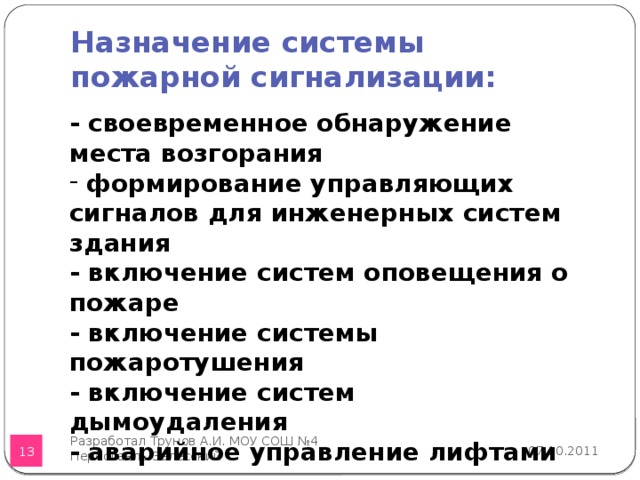 Назначение системы пожарной сигнализации: - своевременное обнаружение места возгорания  формирование управляющих сигналов для инженерных систем здания - включение систем оповещения о пожаре - включение системы пожаротушения - включение систем дымоудаления - аварийное управление лифтами Разработал Трунов А.И. МОУ СОШ №4 Переславль-Залесский 07.10.2011