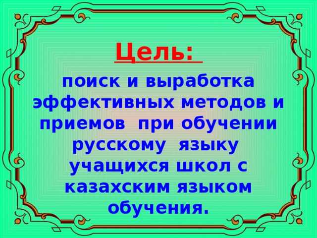 Цель:  поиск и выработка эффективных методов и приемов при обучении русскому языку учащихся школ с казахским языком обучения.