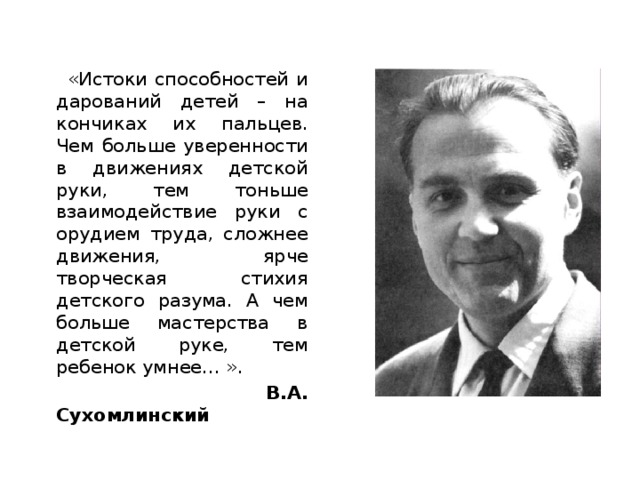 «Истоки способностей и дарований детей – на кончиках их пальцев. Чем больше уверенности в движениях детской руки, тем тоньше взаимодействие руки с орудием труда, сложнее движения, ярче творческая стихия детского разума. А чем больше мастерства в детской руке, тем ребенок умнее… ».   В.А. Сухомлинский