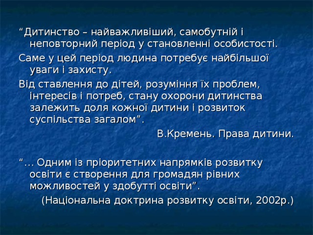 “ Дитинство – найважливіший, самобутній і неповторний період у становленні особистості. Саме у цей період людина потребує найбільшої уваги і захисту. Від ставлення до дітей, розуміння їх проблем, інтересів і потреб, стану охорони дитинства залежить доля кожної дитини і розвиток суспільства загалом”. В.Кремень. Права дитини. “… Одним із пріоритетних напрямків розвитку освіти є створення для громадян рівних можливостей у здобутті освіти”. (Національна доктрина розвитку освіти, 2002р.)