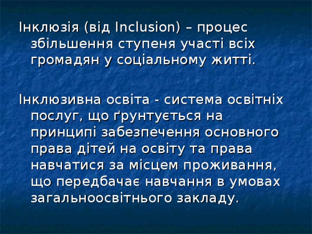 Інклюзія (від Inclusion ) – процес збільшення ступеня участі всіх громадян у соціальному житті. Інклюзивна освіта - система освітніх послуг, що ґрунтується на принципі забезпечення основного права дітей на освіту та права навчатися за місцем проживання, що передбачає навчання в умовах загальноосвітнього закладу.