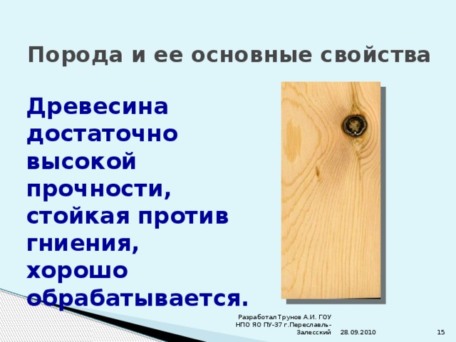 Порода и ее основные свойства Древесина достаточно высокой прочности, стойкая против гниения, хорошо обрабатывается. 28.09.2010 Разработал Трунов А.И. ГОУ НПО ЯО ПУ-37 г.Переславль-Залесский