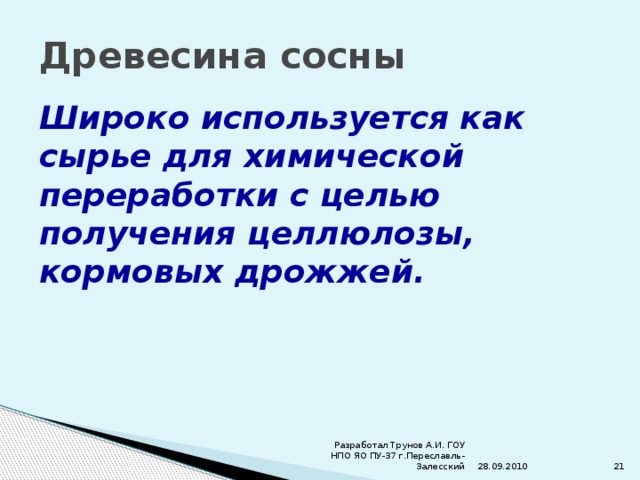 Древесина сосны Широко используется как сырье для химической переработки с целью получения целлюлозы, кормовых дрожжей. 28.09.2010 Разработал Трунов А.И. ГОУ НПО ЯО ПУ-37 г.Переславль-Залесский