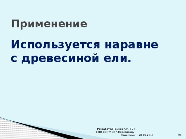 Применение Используется наравне с древесиной ели. 28.09.2010 Разработал Трунов А.И. ГОУ НПО ЯО ПУ-37 г.Переславль-Залесский