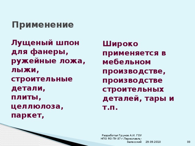 Применение Лущеный шпон для фанеры, ружейные ложа, лыжи, строительные детали, плиты, целлюлоза, паркет, Широко применяется в мебельном производстве, производстве строительных деталей, тары и т.п. 29.09.2010 Разработал Трунов А.И. ГОУ НПО ЯО ПУ-37 г.Переславль-Залесский