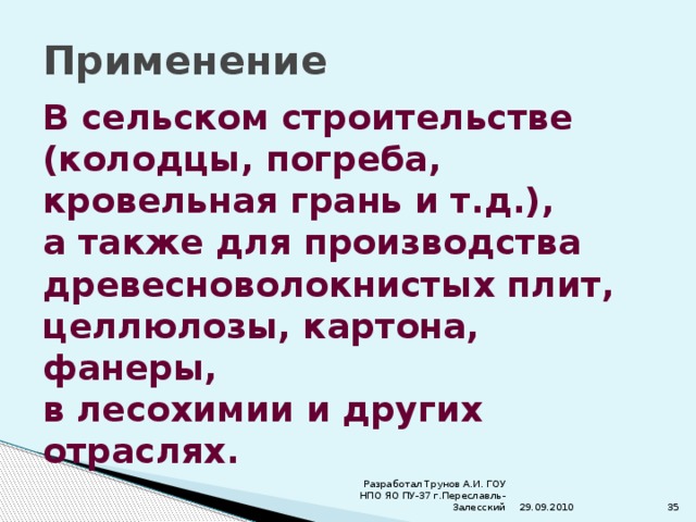 Применение В сельском строительстве (колодцы, погреба, кровельная грань и т.д.), а также для производства древесноволокнистых плит, целлюлозы, картона, фанеры, в лесохимии и других отраслях. 29.09.2010 Разработал Трунов А.И. ГОУ НПО ЯО ПУ-37 г.Переславль-Залесский