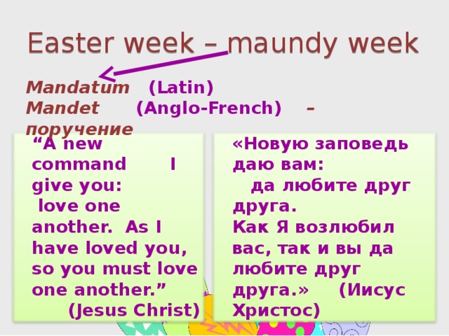 Easter week – maundy week Mandatum (Latin) Mandet  (Anglo-French) – поручение  “ A new command I give you: love one another. As I have loved you, so you must love one another.” (Jesus Christ)  «Новую заповедь даю вам: да любите друг друга. Как Я возлюбил вас, так и вы да любите друг друга.» (Иисус Христос)