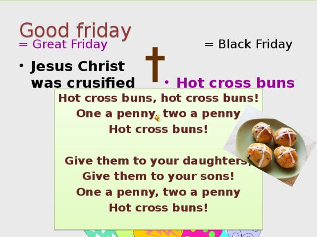 Good friday = Great Friday = Black Friday † Jesus Christ was crusified Hot cross buns Hot cross buns, hot cross buns! One a penny, two a penny Hot cross buns!  Give them to your daughters, Give them to your sons! One a penny, two a penny Hot cross buns!