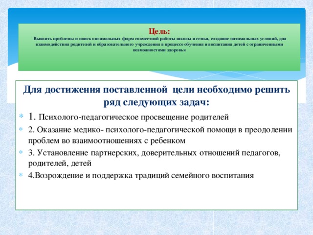 Цель:   Выявить проблемы и поиск оптимальных форм совместной работы школы и семьи, создание оптимальных условий, для взаимодействия родителей и образовательного учреждения в процессе обучения и воспитания детей с ограниченными возможностями здоровья     Для достижения поставленной цели необходимо решить ряд следующих задач: