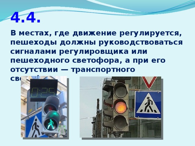 4.4. В местах, где движение регулируется, пешеходы должны руководствоваться сигналами регулировщика или пешеходного светофора, а при его отсутствии — транспортного светофора.