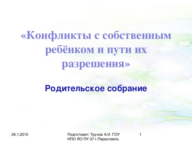 «Конфликты с собственным ребёнком и пути их разрешения» Родительское собрание 26.1.2010  Подготовил: Трунов А.И. ГОУ НПО ЯО ПУ-37 г.Переславль