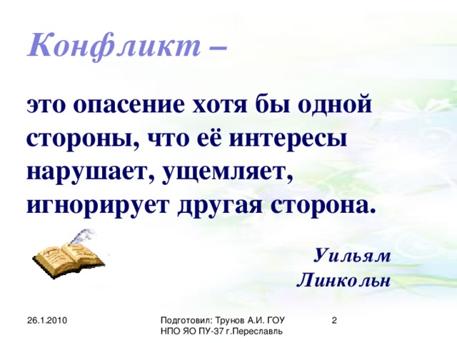 Конфликт – это опасение хотя бы одной стороны, что её интересы нарушает, ущемляет, игнорирует другая сторона. Уильям Линкольн 26.1.2010 Подготовил: Трунов А.И. ГОУ НПО ЯО ПУ-37 г.Переславль